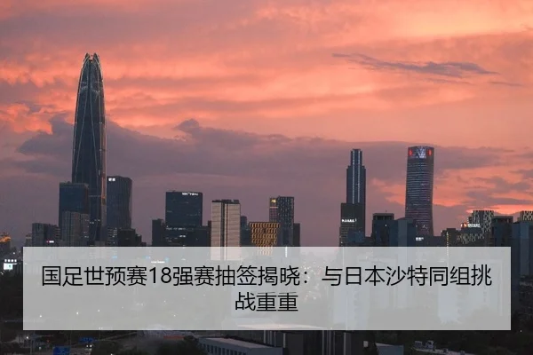 国足世预赛18强赛抽签揭晓：与日本沙特同组挑战重重